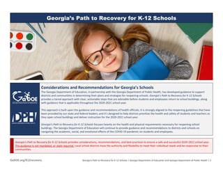 GaDOE.org/K12recovery Georgia’s Path to Recovery for K-12 Schools | Georgia Department of Education and Georgia Department of Public Health | 1
Georgia’s Path to Recovery for K-12 Schools
Considerations and Recommendations for Georgia’s Schools
The Georgia Department of Education, in partnership with the Georgia Department of Public Health, has developed guidance to support
districts and communities in determining their plans and strategies for reopening schools. Georgia’s Path to Recovery for K-12 Schools
provides a tiered approach with clear, actionable steps that are advisable before students and employees return to school buildings, along
with guidance that is applicable throughout the 2020-2021 school year.
This approach is built upon the guidance and recommendations of health officials; it is strongly aligned to the reopening guidelines that have
been provided by our state and federal leaders; and it’s designed to help districts prioritize the health and safety of students and teachers as
they open school buildings and deliver instruction for the 2020-2021 school year.
Georgia’s Path to Recovery for K-12 Schools focuses heavily on the health and physical requirements necessary for reopening school
buildings. The Georgia Department of Education will continue to provide guidance and recommendations to districts and schools on
navigating the academic, social, and emotional effects of the COVID-19 pandemic on students and employees.
Georgia’s Path to Recovery for K-12 Schools provides considerations, recommendations, and best practices to ensure a safe and successful 2020-2021 school year.
This guidance is not mandated, or state required. Local school districts have the authority and flexibility to meet their individual needs and be responsive to their
communities.
 