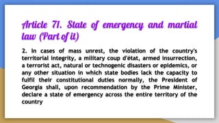 Article 71. State of emergency and martial
law (Part of it)
2. In cases of mass unrest, the violation of the country's
territorial integrity, a military coup d'état, armed insurrection,
a terrorist act, natural or technogenic disasters or epidemics, or
any other situation in which state bodies lack the capacity to
fulfil their constitutional duties normally, the President of
Georgia shall, upon recommendation by the Prime Minister,
declare a state of emergency across the entire territory of the
country
 