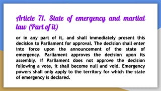 Article 71. State of emergency and martial
law (Part of it)
or in any part of it, and shall immediately present this
decision to Parliament for approval. The decision shall enter
into force upon the announcement of the state of
emergency. Parliament approves the decision upon its
assembly. If Parliament does not approve the decision
following a vote, it shall become null and void. Emergency
powers shall only apply to the territory for which the state
of emergency is declared.
 