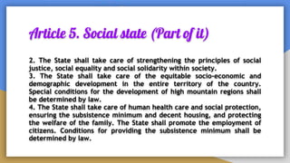 Article 5. Social state (Part of it)
2. The State shall take care of strengthening the principles of social
justice, social equality and social solidarity within society.
3. The State shall take care of the equitable socio-economic and
demographic development in the entire territory of the country.
Special conditions for the development of high mountain regions shall
be determined by law.
4. The State shall take care of human health care and social protection,
ensuring the subsistence minimum and decent housing, and protecting
the welfare of the family. The State shall promote the employment of
citizens. Conditions for providing the subsistence minimum shall be
determined by law.
 