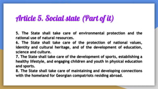 Article 5. Social state (Part of it)
5. The State shall take care of environmental protection and the
rational use of natural resources.
6. The State shall take care of the protection of national values,
identity and cultural heritage, and of the development of education,
science and culture.
7. The State shall take care of the development of sports, establishing a
healthy lifestyle, and engaging children and youth in physical education
and sports.
8. The State shall take care of maintaining and developing connections
with the homeland for Georgian compatriots residing abroad.
 