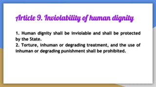 Article 9. Inviolability of human dignity
1. Human dignity shall be inviolable and shall be protected
by the State.
2. Torture, inhuman or degrading treatment, and the use of
inhuman or degrading punishment shall be prohibited.
 