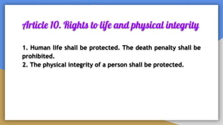 Article 10. Rights to life and physical integrity
1. Human life shall be protected. The death penalty shall be
prohibited.
2. The physical integrity of a person shall be protected.
 