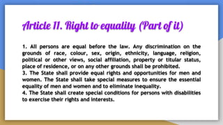 Article 11. Right to equality (Part of it)
1. All persons are equal before the law. Any discrimination on the
grounds of race, colour, sex, origin, ethnicity, language, religion,
political or other views, social affiliation, property or titular status,
place of residence, or on any other grounds shall be prohibited.
3. The State shall provide equal rights and opportunities for men and
women. The State shall take special measures to ensure the essential
equality of men and women and to eliminate inequality.
4. The State shall create special conditions for persons with disabilities
to exercise their rights and interests.
 