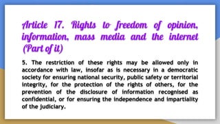 Article 17. Rights to freedom of opinion,
information, mass media and the internet
(Part of it)
5. The restriction of these rights may be allowed only in
accordance with law, insofar as is necessary in a democratic
society for ensuring national security, public safety or territorial
integrity, for the protection of the rights of others, for the
prevention of the disclosure of information recognised as
confidential, or for ensuring the independence and impartiality
of the judiciary.
 