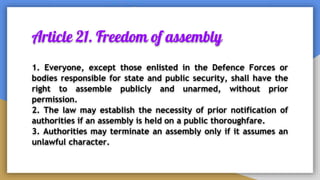 Article 21. Freedom of assembly
1. Everyone, except those enlisted in the Defence Forces or
bodies responsible for state and public security, shall have the
right to assemble publicly and unarmed, without prior
permission.
2. The law may establish the necessity of prior notification of
authorities if an assembly is held on a public thoroughfare.
3. Authorities may terminate an assembly only if it assumes an
unlawful character.
 