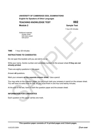 UNIVERSITY OF CAMBRIDGE ESOL EXAMINATIONS
              English for Speakers of Other Languages

              TEACHING KNOWLEDGE TEST                                              002
              Module 2                                                    Sample Test
                                                                         1 hour 20 minutes

              Additional materials:
                 Answer sheet
                 Soft clean eraser
                 Soft pencil




TIME     1 hour 20 minutes

INSTRUCTIONS TO CANDIDATES

Do not open this booklet until you are told to do so.

Write your name, Centre number and candidate number on the answer sheet if they are not
already printed.

There are eighty questions in this paper.

Answer all questions.

Mark your answers on the separate answer sheet. Use a pencil.

You may write on the question paper, but you must mark your answers in pencil on the answer sheet.
You will have no extra time for this, so you must finish in one hour and twenty minutes.

At the end of the test, hand in both the question paper and the answer sheet.


INFORMATION FOR CANDIDATES

Each question in this paper carries one mark.




_________________________________________________________
              This question paper consists of 14 printed pages and 2 blank pages.

ãUCLES 2004                                                                                  [Turn over
 