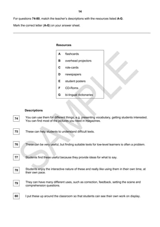 14

For questions 74-80, match the teacher’s descriptions with the resources listed A-G.

Mark the correct letter (A-G) on your answer sheet.




                                 Resources

                                   A    flashcards

                                   B    overhead projectors

                                   C    role-cards

                                   D    newspapers

                                   E    student posters

                                   F    CD-Roms

                                  G     bi-lingual dictionaries




        Descriptions

 74      You can use them for different things, e.g. presenting vocabulary, getting students interested.
         You can find most of the pictures you need in magazines.


 75      These can help students to understand difficult texts.



 76      These can be very useful, but finding suitable texts for low-level learners is often a problem.



 77      Students find these useful because they provide ideas for what to say.



 78      Students enjoy the interactive nature of these and really like using them in their own time, at
         their own pace.


 79      They can have many different uses, such as correction, feedback, setting the scene and
         comprehension questions.


 80      I put these up around the classroom so that students can see their own work on display.
 