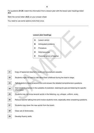 6

For questions 21-29, match the information from a lesson plan with the lesson plan headings listed
A-E.

Mark the correct letter (A-E) on your answer sheet.

You need to use some options more than once.




                                   Lesson plan headings

                                      A   Lesson aim(s)

                                      B   Anticipated problems

                                      C   Procedure

                                      D   Aids/resources

                                      E   Personal aim(s) of teacher




 21      Copy of tapescript (teacher’s book) and coursebook cassette.


 22      Students might not want to talk about their childhood during the lead-in stage.


 23      Tell students to listen a second time and answer the detailed comprehension questions.


 24      Give students practice in the subskills of prediction, listening for gist and listening for specific
         information.

 25      Students may not know several words in the listening, e.g. whisper, uniform, scary.


 26      Reduce teacher talking time and involve students more, especially when answering questions.


 27      Students copy down the new words from the board.


 28      Class set of dictionaries.


 29      Develop fluency skills.
 