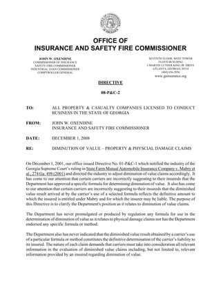 OFFICE OF
INSURANCE AND SAFETY FIRE COMMISSIONER
DIRECTIVE
08-P&C-2
TO: ALL PROPERTY & CASUALTY COMPANIES LICENSED TO CONDUCT
BUSINESS IN THE STATE OF GEORGIA
FROM: JOHN W. OXENDINE
INSURANCE AND SAFETY FIRE COMMISSIONER
DATE: DECEMBER 1, 2008
RE: DIMINUTION OF VALUE – PROPERTY & PHYSCIAL DAMAGE CLAIMS
On December 1, 2001, our office issued Directive No. 01-P&C-1 which notified the industry of the
Georgia Supreme Court’s ruling in State Farm Mutual Automobile Insurance Company v. Mabry et
al., 274 Ga. 498 (2001) and directed the industry to adjust diminution of value claims accordingly. It
has come to our attention that certain carriers are incorrectly suggesting to their insureds that the
Department has approved a specific formula for determining diminution of value. It also has come
to our attention that certain carriers are incorrectly suggesting to their insureds that the diminished
value result arrived at by the carrier’s use of a selected formula reflects the definitive amount to
which the insured is entitled under Mabry and for which the insurer may be liable. The purpose of
this Directive is to clarify the Department's position as it relates to diminution of value claims.
The Department has never promulgated or produced by regulation any formula for use in the
determination of diminution of value as it relates to physical damage claims nor has the Department
endorsed any specific formula or method.
The Department also has never indicated that the diminished value result obtained by a carrier’s use
of a particular formula or method constitutes the definitive determination of the carrier’s liability to
its insured. The nature of each claim demands that carriers must take into consideration all relevant
information in the evaluation of diminished value claims including, but not limited to, relevant
information provided by an insured regarding diminution of value.
JOHN W. OXENDINE
COMMISSIONER OF INSURANCE
SAFETY FIRE COMMISSIONER
INDUSTRIAL LOAN COMMISSIONER
COMPTROLLER GENERAL
SEVENTH FLOOR, WEST TOWER
FLOYD BUILDING
2 MARTIN LUTHER KING JR. DRIVE
ATLANTA, GEORGIA 30334
(404) 656-2056
www.gainsurance.org
 