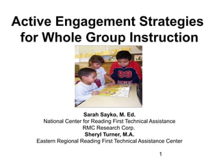 Active Engagement Strategies
for Whole Group Instruction

Sarah Sayko, M. Ed.
National Center for Reading First Technical Assistance
RMC Research Corp.
Sheryl Turner, M.A.
Eastern Regional Reading First Technical Assistance Center
1

 