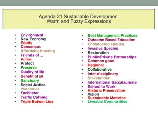 © FreedomAdvocates.org
Agenda 21 Sustainable Development
Warm and Fuzzy Expressions
Environment
New Economy
Equity
Consensus
Affordable housing
Action
Protect
Preserve
Quality of life
Benefit of all
Sanctuary
Social Justice
Watershed
Facilitator
Traffic Calming
Triple Bottom Line
Best Management Practices
Outcome Based Education
Endangered species
Invasive Species
Restoration
Public/Private Partnerships
Common good
Regional
Collaborative
Inter-disciplinary
Stakeholder
International Baccalaureate
School to Work
Historic Preservation
Vision
Sustainable Medicine
Liveable Communities
 