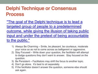 Delphi Technique or Consensus
Process
"The goal of the Delphi technique is to lead a
targeted group of people to a predetermined
outcome, while giving the illusion of taking public
input and under the pretext of being accountable
to the public."
1) Always Be Charming Smile, be pleasant, be courteous, moderate
your voice so as not to come across as belligerent or aggressive.
2) Stay Focused Write down your question, the facilitator will attempt
question.
3) Be Persistent Facilitators may shift the focus to another topic.
4)
5)
ask again.
 