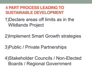 4 PART PROCESS LEADING TO
SUSTAINABLE DEVELOPMENT
1)Declare areas off limits as in the
Wildlands Project
2)Implement Smart Growth strategies
3)Public / Private Partnerships
4)Stakeholder Councils / Non-Elected
Boards / Regional Government
 