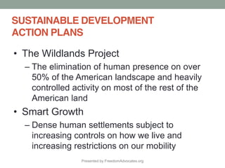 Presented by FreedomAdvocates.org
SUSTAINABLE DEVELOPMENT
ACTION PLANS
The Wildlands Project
The elimination of human presence on over
50% of the American landscape and heavily
controlled activity on most of the rest of the
American land
Smart Growth
Dense human settlements subject to
increasing controls on how we live and
increasing restrictions on our mobility
 