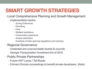 SMART GROWTH STRATEGIES
Local Comprehensive Planning and Growth Management
Implementation tactics
o Zoning Ordinances
o Permitting
o Fees
o Wetland restrictions
o Conservation easements
o Access restrictions
o Hundreds of other planning regulations and schemes
Regional Governance
Unelected and unaccountable boards & councils
Georgia Transportation Investment Act of 2010
Public Private Partnerships
Future HOT Lanes / Toll Roads
Eminent Domain proceedings to benefit private developers (Kelo)
 