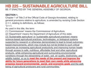 BE IT ENACTED BY THE GENERAL ASSEMBLY OF GEORGIA:
SECTION 1.
Chapter 1 of Title 2 of the Official Code of Georgia Annotated, relating to
general provisions relative to agriculture, is amended by revising Code Section
2-1-1, relating to definitions, as follows:
"2-1-1.
As used in this title, the term:
(1) 'Commissioner' means the Commissioner of Agriculture.
(2) 'Department' means the Department of Agriculture of this state.
(3) 'Sustainable agriculture' or 'sustainable agricultural practices' means
science-based agricultural practices, technologies, or biological systems
supported by research or otherwise demonstrated to lead to broad outcomes-
based improvements, which may include but not be limited to such critical
outcomes as increasing agricultural productivity and improving human health
through access to safe, nutritious, affordable food and other agricultural
products, while enhancing agricultural and surrounding environmental
conditions through the stewardship of water, soil, air quality, biodiversity, and
wildlife habitat, so as to meet the needs of the present and improve the
ability for future generations to meet their own needs while advancing
progress toward environmental, social, and economic goals and the well-
being of agricultural producers and rural communities."
HB 225 SUSTAINABLE AGRICULTURE BILL
 