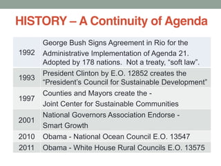 HISTORY A Continuity of Agenda
1992
George Bush Signs Agreement in Rio for the
Administrative Implementation of Agenda 21.
1993
President Clinton by E.O. 12852 creates the
1997
Counties and Mayors create the -
Joint Center for Sustainable Communities
2001
National Governors Association Endorse -
Smart Growth
2010 Obama - National Ocean Council E.O. 13547
2011 Obama - White House Rural Councils E.O. 13575
 
