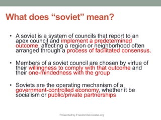 Presented by FreedomAdvocates.org
A soviet is a system of councils that report to an
apex council and implement a predetermined
outcome, affecting a region or neighborhood often
arranged through a process of facilitated consensus.
Members of a soviet council are chosen by virtue of
their willingness to comply with that outcome and
their one-mindedness with the group
Soviets are the operating mechanism of a
government-controlled economy, whether it be
socialism or public/private partnerships
 