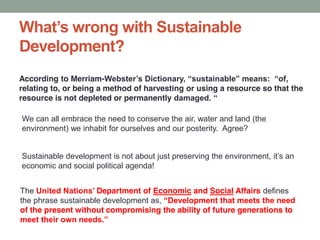Development?
According to Merriam- ,
relating to, or being a method of harvesting or using a resource so that the
resource is not depleted or permanently
The Department of Economic and Social Affairs defines
the phrase sustainable development as,
of the present without compromising the ability of future generations to
We can all embrace the need to conserve the air, water and land (the
environment) we inhabit for ourselves and our posterity. Agree?
economic and social political agenda!
 