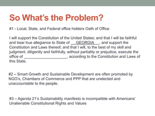 #1 - Local, State, and Federal office holders Oath of Office
I will support the Constitution of the United States; and that I will be faithful
and bear true allegiance to State of GEORGIA , and support the
Constitution and Laws thereof; and that I will, to the best of my skill and
judgment, diligently and faithfully, without partiality or prejudice, execute the
office of ____________________, according to the Constitution and Laws of
this State.
#3
Unalienable Constitutional Rights and Values
#2 Smart Growth and Sustainable Development are often promoted by
unaccountable to the people.
 