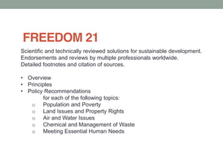 FREEDOM 21
Scientific and technically reviewed solutions for sustainable development.
Endorsements and reviews by multiple professionals worldwide.
Detailed footnotes and citation of sources.
Overview
Principles
Policy Recommendations
for each of the following topics:
o Population and Poverty
o Land Issues and Property Rights
o Air and Water Issues
o Chemical and Management of Waste
o Meeting Essential Human Needs
 