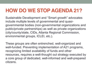 HOW DO WE STOP AGENDA 21?
include multiple levels of governmental and quasi-
governmental bodies (non-governmental organizations and
public/private partnerships) as well as private organizations
(city/county/state, CIDs, Atlanta Regional Commission,
environmental groups, ICLEI, etc.).
These groups are often entrenched, well-organized and
well-funded. Preventing implementation of A21 programs,
recognizing limited availability of funds and other
resources, requires a well-thought out strategy executed by
a core group of dedicated, well-informed and well-prepared
citizens.
 