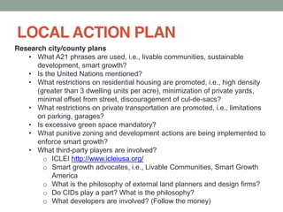 LOCAL ACTION PLAN
Research city/county plans
What A21 phrases are used, i.e., livable communities, sustainable
development, smart growth?
Is the United Nations mentioned?
What restrictions on residential housing are promoted, i.e., high density
(greater than 3 dwelling units per acre), minimization of private yards,
minimal offset from street, discouragement of cul-de-sacs?
What restrictions on private transportation are promoted, i.e., limitations
on parking, garages?
Is excessive green space mandatory?
What punitive zoning and development actions are being implemented to
enforce smart growth?
What third-party players are involved?
o ICLEI http://www.icleiusa.org/
o Smart growth advocates, i.e., Livable Communities, Smart Growth
America
o What is the philosophy of external land planners and design firms?
o Do CIDs play a part? What is the philosophy?
o What developers are involved? (Follow the money)
 