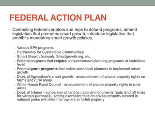 FEDERAL ACTION PLAN
Contacting federal senators and reps to defund programs, amend
legislation that promotes smart growth, introduce legislation that
prohibits mandatory smart growth policies.
o Various EPA programs
o Partnership for Sustainable Communities
o Smart Growth Network, Smartgrowth.org, etc.
o Federal programs that require comprehensive planning programs at state/local
level
o Federal grant programs that entice state/local planners to implement smart
growth
o Dept. of Agriculture's smart growth - encroachment of private property rights on
farms and rural areas
o White House Rural Council - encroachment of private property rights in rural
areas
o Dept. of Interior - conversion of land to national monuments (puts land off limits
for various purposes), setting exorbitant fees on private property located in
national parks with intent for owners to forfeit property
 