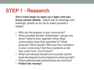 STEP 1 - Research
even begin to open up a fight until you
know certain details. Attend lots of meetings and
hearings, quietly so as not to make yourself a
target).
Who are the players in your community?
there? What is their agenda? What other
communities have they operated in? What
projects? What results? Who are their members
in your community? Are they residents or did
What non-elected boards and councils control
local development and implement smart growth?
What public/private partnerships are involved?
Follow the money!
 