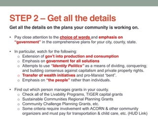 STEP 2 Get all the details
Get all the details on the plans your community is working on.
Pay close attention to the choice of words and emphasis on
in the comprehensive plans for your city, county, state.
In particular, watch for the following:
o Extension of
o Emphasis on government for all solutions
o Attempts to use as a means of dividing, conquering;
and building consensus against capitalism and private property rights.
o Transfer of wealth initiatives and pro-
o Emphasis on rather than individuals.
Find out which person manages grants in your county.
o Check all of the Livability Programs, TIGER capital grants
o Sustainable Communities Regional Planning Grants
o Community Challenge Planning Grants, etc.
o Some criteria require involvement with ACORN & other community
organizers and must pay for transportation & child care, etc. (HUD Link)
 