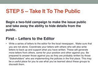 STEP 5 Take It To The Public
Begin a two-fold campaign to make the issue public
and take away the ability to hide details from the
public.
First Letters to the Editor
Write a series of letters to the editor for the local newspaper. Make sure that
you are not alone. Coordinate your letters with others who will also write
letters to back up and support what you have written. These will generate
more letters from others, some for your position and other against you. Be
prepared to answer those against you as they are probably written by those
discredit them.
 