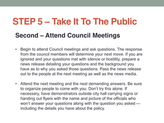 Second Attend Council Meetings
Begin to attend Council meetings and ask questions. The response
from the council members will determine your next move. If you are
ignored and your questions met with silence or hostility, prepare a
news release detailing your questions and the background you
have as to why you asked those questions. Pass the news release
out to the people at the next meeting as well as the news media.
Attend the next meeting and the next demanding answers. Be sure
necessary, have demonstrators outside city hall carrying signs or
handing out flyers with the name and picture of the officials who
including the details you have about the policy.
STEP 5 Take It To The Public
 