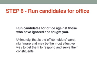 STEP 6 - Run candidates for office
Run candidates for office against those
who have ignored and fought you.
Ultimately, that is the office holders' worst
nightmare and may be the most effective
way to get them to respond and serve their
constituents.
 