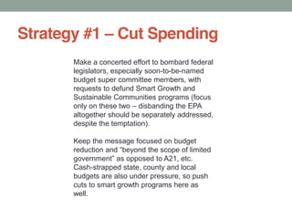 Strategy #1 Cut Spending
Make a concerted effort to bombard federal
legislators, especially soon-to-be-named
budget super committee members, with
requests to defund Smart Growth and
Sustainable Communities programs (focus
only on these two disbanding the EPA
altogether should be separately addressed,
despite the temptation).
Keep the message focused on budget
Cash-strapped state, county and local
budgets are also under pressure, so push
cuts to smart growth programs here as
well.
 