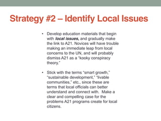 Strategy #2 Identify Local Issues
Develop education materials that begin
with local issues, and gradually make
the link to A21. Novices will have trouble
making an immediate leap from local
concerns to the UN, and will probably
Stick
terms that local officials can better
understand and connect with. Make a
clear and compelling case for the
problems A21 programs create for local
citizens.
 