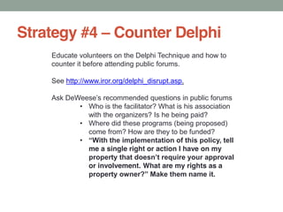 Strategy #4 Counter Delphi
Educate volunteers on the Delphi Technique and how to
counter it before attending public forums.
See http://www.iror.org/delphi_disrupt.asp.
Ask recommended questions in public forums
Who is the facilitator? What is his association
with the organizers? Is he being paid?
Where did these programs (being proposed)
come from? How are they to be funded?
me a single right or action I have on my
or involvement. What are my rights as a
 
