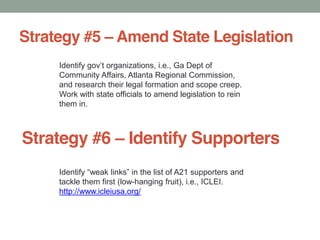 Strategy #5 Amend State Legislation
Ga Dept of
Community Affairs, Atlanta Regional Commission,
and research their legal formation and scope creep.
Work with state officials to amend legislation to rein
them in.
Strategy #6 Identify Supporters
tackle them first (low-hanging fruit), i.e., ICLEI.
http://www.icleiusa.org/
 