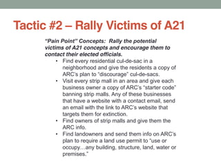 Tactic #2 Rally Victims of A21
victims of A21 concepts and encourage them to
contact their elected officials.
Find every residential cul-de-sac in a
neighborhood and give the residents a copy of
-de-sacs.
Visit every strip mall in an area and give each
banning strip malls. Any of these businesses
that have a website with a contact email, send
targets them for extinction.
Find owners of strip malls and give them the
ARC info.
 
