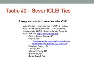 Tactic #3 Sever ICLEI Ties
Force governments to sever ties with ICLEI
Identify city/county/state ties to ICLEI, including
ICLEI membership, links to ICLEI on websites,
references to ICLEI in documents, etc. From the
ICLEI website: http://www.icleiusa.org/
oAthens-Clarke County, GA
oAtlanta, GA
http://www.atlantaga.gov/cms/work/jogu
nsola/media/nr_sustain_122210.aspx
oChatham County, GA
oDecatur, GA
oMorgan County, GA
oSavannah, GA
oTybee Island, GA
 