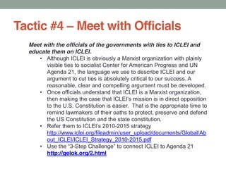 Tactic #4 Meet with Officials
Meet with the officials of the governments with ties to ICLEI and
educate them on ICLEI.
Although ICLEI is obviously a Marxist organization with plainly
visible ties to socialist Center for American Progress and UN
Agenda 21, the language we use to describe ICLEI and our
argument to cut ties is absolutely critical to our success. A
reasonable, clear and compelling argument must be developed.
Once officials understand that ICLEI is a Marxist organization,
to the U.S. Constitution is easier. That is the appropriate time to
remind lawmakers of their oaths to protect, preserve and defend
the US Constitution and the state constitution.
-2015 strategy
http://www.iclei.org/fileadmin/user_upload/documents/Global/Ab
out_ICLEI/ICLEI_Strategy_2010-2015.pdf
-
http://gelok.org/2.html
 