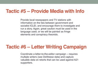Tactic #5 Provide Media with Info
Provide local newspapers and TV stations with
information on the ties between government and
socialist ICLEI, and encourage them to investigate and
run a story. Again, great caution must be used in the
language used, or we will be painted as fringe
elements and conspiracy theorists.
Tactic #6 Letter Writing Campaign
Coordinate a letter-to-the-editor campaign requires
multiple writers (see DeWeese data) and capture
valuable data on retorts that can be used against A21
supporters.
 