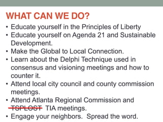 WHAT CAN WE DO?
Educate yourself in the Principles of Liberty
Educate yourself on Agenda 21 and Sustainable
Development.
Make the Global to Local Connection.
Learn about the Delphi Technique used in
consensus and visioning meetings and how to
counter it.
Attend local city council and county commission
meetings.
Attend Atlanta Regional Commission and
TSPLOST TIA meetings.
Engage your neighbors. Spread the word.
 