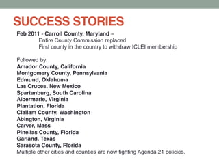 SUCCESS STORIES
Feb 2011 - Carroll County, Maryland
Entire County Commission replaced
First county in the country to withdraw ICLEI membership
Followed by:
Amador County, California
Montgomery County, Pennsylvania
Edmund, Oklahoma
Las Cruces, New Mexico
Spartanburg, South Carolina
Albermarle, Virginia
Plantation, Florida
Clallam County, Washington
Abington, Virginia
Carver, Mass
Pinellas County, Florida
Garland, Texas
Sarasota County, Florida
Multiple other cities and counties are now fighting Agenda 21 policies.
 