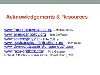 Acknowledgements & Resources
www.freedomadvocates.org Michael Shaw
www.americanpolicy.org - Tom DeWeese
www.sovereignty.net Mike Coffman
www.postsustainabilityinstitute.org - Rosa Koire
www.democratsagainstunagenda21.com
www.regs-gridlock.com - Patti Gettinger
Richard Rothschild Commissioner, Carroll County, MD
 