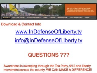 Download & Contact Info
www.InDefenseOfLiberty.tv
info@InDefenseOfLiberty.tv
QUESTIONS ???
Awareness is sweeping through the Tea Party, 9/12 and liberty
movement across the county. WE CAN MAKE A DIFFERENCE!
 