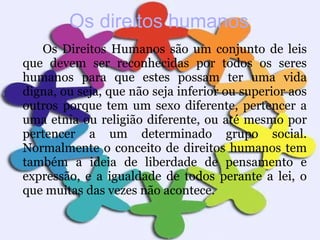 Os direitos humanos Os Direitos Humanos são um conjunto de leis que devem ser reconhecidas por todos os seres humanos para que estes possam ter uma vida digna, ou seja, que não seja inferior ou superior aos outros porque tem um sexo diferente, pertencer a uma etnia ou religião diferente, ou até mesmo por pertencer a um determinado grupo social. Normalmente o conceito de direitos humanos tem também a ideia de liberdade de pensamento e expressão, e a igualdade de todos perante a lei, o que muitas das vezes não acontece. 