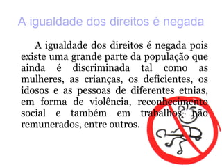 A igualdade dos direitos é negada A igualdade dos direitos é negada pois existe uma grande parte da população que ainda é discriminada tal como as mulheres, as crianças, os deficientes, os idosos e as pessoas de diferentes etnias, em forma de violência, reconhecimento social e também em trabalhos não remunerados, entre outros. 