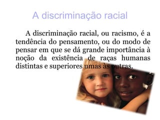 A discriminação racial A discriminação racial, ou racismo, é a tendência do pensamento, ou do modo de pensar em que se dá grande importância à noção da existência de raças humanas distintas e superiores umas às outras.  