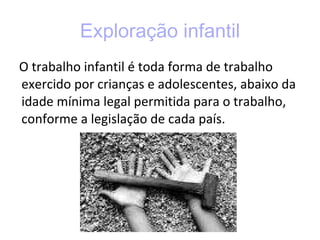 Exploração infantil O trabalho infantil é toda forma de trabalho exercido por crianças e adolescentes, abaixo da idade mínima legal permitida para o trabalho, conforme a legislação de cada país. 